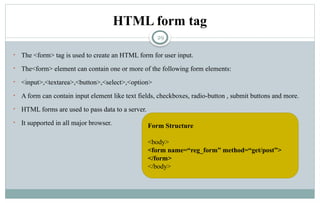 29
HTML form tag
• The <form> tag is used to create an HTML form for user input.
• The<form> element can contain one or more of the following form elements:
• <input>,<textarea>,<button>,<select>,<option>
• A form can contain input element like text fields, checkboxes, radio-button , submit buttons and more.
• HTML forms are used to pass data to a server.
• It supported in all major browser. Form Structure
<body>
<form name=“reg_form” method=“get/post”>
</form>
</body>
 