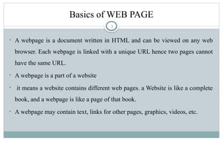 3
Basics of WEB PAGE
• A webpage is a document written in HTML and can be viewed on any web
browser. Each webpage is linked with a unique URL hence two pages cannot
have the same URL.
• A webpage is a part of a website
• it means a website contains different web pages. a Website is like a complete
book, and a webpage is like a page of that book.
• A webpage may contain text, links for other pages, graphics, videos, etc.
 