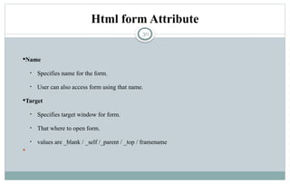30
Html form Attribute
Name
• Specifies name for the form.
• User can also access form using that name.
Target
• Specifies target window for form.
• That where to open form.
• values are _blank / _self /_parent / _top / framename

 