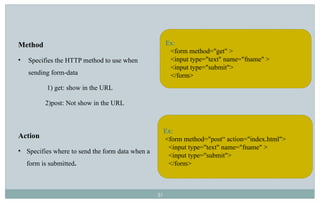 31
Method
• Specifies the HTTP method to use when
sending form-data
1) get: show in the URL
2)post: Not show in the URL
Action
• Specifies where to send the form data when a
form is submitted.
Ex:
<form method="get" >
<input type="text" name="fname" >
<input type="submit">
</form>
Ex:
<form method="post“ action="index.html">
<input type="text" name="fname" >
<input type="submit">
</form>
 