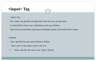 32
 <input> Tag
• The <input> tag specifies an input field where the user can enter data.
• An input field in many ways, depending on the type attribute.
• Type can be text,checkbox,radio,password,hidden,submit, reset,button,file or image.
 Attribute
• Type: specifies the type input element to display.
• Value: show to the output screen in the text.
 Name: specifies the name of an <input> element.
<input> Tag
 