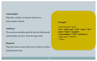 33
Autocomplete
Specifies whether an element should have
autocomplete enabled.
Autofocus
The autofocus attribute specifies that the field should
automatically get focus when the page loads.
Required
Specifies that an input field must be filled out before
submitting the form.
Example:
<form method="post">
Text: <input type="text" value="abc“
name=“name” required
Autocomplete="OFF“ autofocus>
<input type="submit">
</form>
 