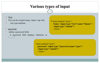 34
Various types of input
 Text:
• Text can be created using <input> tag with
 text type attribute.
 password:
• define a password field.
• A password field displays character as
“…….”
<form method="post">
Name: <input type=“text“ name=“fname" >
<input type="submit">
</form>
<form method="post">
password: <input type="password name="pass">
<input type="submit">
</form>
 