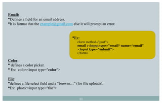 35
Email:
Defines a field for an email address.
It is format that the example@gmail.com else it will prompt an error.
Color:
 defines a color picker.
 Ex: color:<input type="color">
File:
defines a file select field and a “browse…” (for file uploads).
Ex: photo:<input type="file">
Ex:
<form method="post">
email :<input type="email“ name=“email”
<input type="submit">
</form>
 
