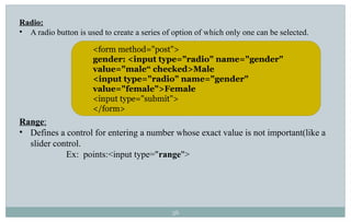 36
Radio:
• A radio button is used to create a series of option of which only one can be selected.
Range:
• Defines a control for entering a number whose exact value is not important(like a
slider control.
Ex: points:<input type="range">
<form method="post">
gender: <input type="radio" name="gender"
value="male“ checked>Male
<input type="radio" name="gender"
value="female">Female
<input type="submit">
</form>
 
