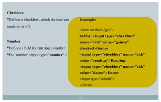 37
Checkbox:
Defines a checkbox, which the user can
toggle on or off.
Number
Defines a field for entering a number.
Ex: number:<input type="number" >
Example:
<form method=“get">
hobby: <input type="checkbox"
name="chk" value="games“
checked>Games
<input type="checkbox" name="chk"
value="reading">Reading
<input type="checkbox" name="chk"
value="dance">Dance
<input type="submit">
</form>
 