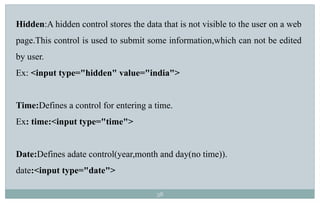38
Hidden:A hidden control stores the data that is not visible to the user on a web
page.This control is used to submit some information,which can not be edited
by user.
Ex: <input type="hidden" value="india">
Time:Defines a control for entering a time.
Ex: time:<input type="time">
Date:Defines adate control(year,month and day(no time)).
date:<input type="date">
 