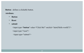 39
Button : defines a clickable button.
Attribute:
• Button
• Reset
• submit
<input type="button" value="Click Me!" onclick="alert('Hello world!')">
<input type="reset">
<input type="submit">
 