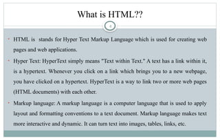 4
What is HTML??
• HTML is stands for Hyper Text Markup Language which is used for creating web
pages and web applications.
• Hyper Text: HyperText simply means "Text within Text." A text has a link within it,
is a hypertext. Whenever you click on a link which brings you to a new webpage,
you have clicked on a hypertext. HyperText is a way to link two or more web pages
(HTML documents) with each other.
• Markup language: A markup language is a computer language that is used to apply
layout and formatting conventions to a text document. Markup language makes text
more interactive and dynamic. It can turn text into images, tables, links, etc.
 