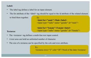 40
Label:
• The label tag defines a label for an input element.
• The for attribute of the <label> tag should be equal to the id attribute of the related element
to bind them together.
Textarea:
• The <textarea> tag defines a multi-line text input control.
• A text area can hold an unlimited number of character.
• The size of a textarea can be specified by the cols and rows attribute.
Ex
<label for="male">Male</label>
<input type="radio" name="gender" id="male">
<label for="female">Female</label>
<input type="radio" name="gender" id="female">
Ex:
<textarea rows=“2” cols=“20”>Need of the data</textarea>
 