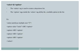 41
<select>&<option>
• The <select> tag is used to create a drop-down list.
• The <option> tags inside the <select> tag define the available option in the list.
Ex:
<select autofocus multiple size="2">
<option value="axita">ABC</option>
<option>ABC</option>
<option>ABC</option>
<option>ABC</option>
</select>
 
