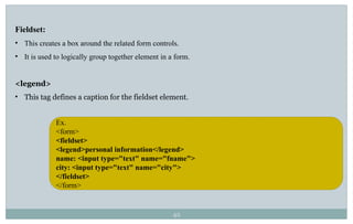 42
Fieldset:
• This creates a box around the related form controls.
• It is used to logically group together element in a form.
<legend>
• This tag defines a caption for the fieldset element.
Ex.
<form>
<fieldset>
<legend>personal information</legend>
name: <input type="text" name="fname">
city: <input type="text" name="city">
</fieldset>
</form>
 
