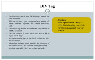 43
DIV Tag
• The html <div> tag is used for defining a section of
your document.
• With the div tag , you can group large section of
HTML elements together and format them with
CSS.
• The <div> tag defines a division or a section in an
HTML document.
• The div element is very often used with CSS to
layout a web page.
• Borwsers usually place a line break before and after
the div element.
• It has align attribute which specifies the alignment of
the content inside a div element. (left,right,center)
• Attribute used with <div> are id,class,and style.
Example
<div style=“color : red;”>
<h1>this is heading one</h1>
<p>this is paragraph two</p>
</div>
 