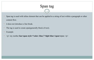 44
Span tag
• Span tag is used with inline element that can be applied to a string of text within a paragraph or other
content flow.
• it does not introduce a line break.
• The tag is used to create span(generally block of text).
• Example
• <p> my mother has<span style=“color: blue;”>light blue</span>eyes.</p>
 