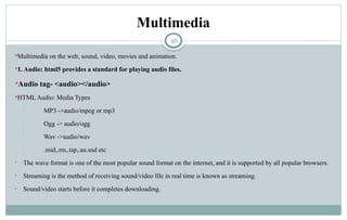 46
Multimedia
Multimedia on the web, sound, video, movies and animation.
1. Audio: html5 provides a standard for playing audio files.
Audio tag- <audio></audio>
HTML Audio: Media Types
• MP3 ->audio/mpeg or mp3
• Ogg -> audio/ogg
• Wav ->audio/wav
• .mid,.rm,.tsp,.au.snd etc
• The wave format is one of the most popular sound format on the internet, and it is supported by all popular browsers.
• Streaming is the method of receiving sound/video file in real time is known as streaming.
• Sound/video starts before it completes downloading.
 