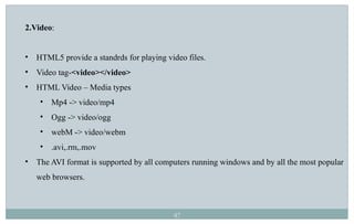 47
2.Video:
• HTML5 provide a standrds for playing video files.
• Video tag-<video></video>
• HTML Video – Media types
• Mp4 -> video/mp4
• Ogg -> video/ogg
• webM -> video/webm
• .avi,.rm,.mov
• The AVI format is supported by all computers running windows and by all the most popular
web browsers.
 