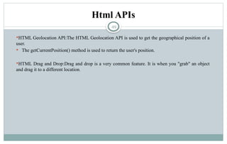 49
Html APIs
HTML Geolocation API:The HTML Geolocation API is used to get the geographical position of a
user.
 The getCurrentPosition() method is used to return the user's position.
HTML Drag and Drop:Drag and drop is a very common feature. It is when you "grab" an object
and drag it to a different location.
 