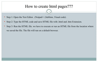 5
How to create html pages???
 Step 1: Open the Text Editor. (Notpad++,Sublime ,Visual code).
 Step 2: Type the HTML code and save HTML file with .html and .htm Extension.
 Step 3: Run the HTML file. we have to execute or run an HTML file from the location where
we saved the file. The file will run on a default browser.
 