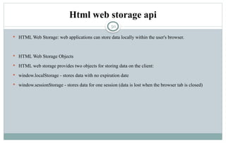 50
Html web storage api
 HTML Web Storage: web applications can store data locally within the user's browser.
 HTML Web Storage Objects
 HTML web storage provides two objects for storing data on the client:
 window.localStorage - stores data with no expiration date
 window.sessionStorage - stores data for one session (data is lost when the browser tab is closed)
 