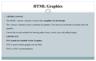 51
HTML Graphics
 1.HTML CANVAS
• The HTML <canvas> element is used to draw graphics via JavaScript.
• The <canvas> element is only a container for graphics. You must use JavaScript to actually draw the
graphics.
• Canvas has several methods for drawing paths, boxes, circles, text, and adding images.
 2.HTML SVG
• SVG stands for Scalable Vector Graphics.
• SVG is used to define graphics for the Web.
• SVG is a W3C recommendation.
 