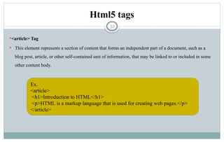 52
Html5 tags
<article> Tag
 This element represents a section of content that forms an independent part of a document, such as a
blog post, article, or other self-contained unit of information, that may be linked to or included in some
other content body.
Ex.
<article>
<h1>Introduction to HTML</h1>
<p>HTML is a markup language that is used for creating web pages.</p>
</article>
 