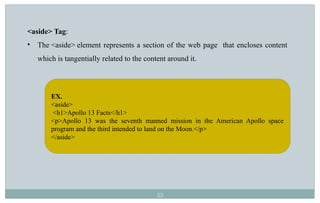 53
<aside> Tag:
• The <aside> element represents a section of the web page that encloses content
which is tangentially related to the content around it.
EX.
<aside>
<h1>Apollo 13 Facts</h1>
<p>Apollo 13 was the seventh manned mission in the American Apollo space
program and the third intended to land on the Moon.</p>
</aside>
 