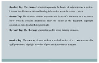 55
• <header> Tag: The <header> element represents the header of a document or a section.
A header should contain title and heading information about the related content.
• <footer>Tag: The <footer> element represents the footer of a document or a section.A
footer typically contains information about the author of the document, copyright
information, links to related documents etc.
• <hgroup>Tag: The <hgroup> element is used to group heading elements.
• <mark> Tag: The <mark> element defines a marked section of text. You can use this
tag if you want to highlight a section of your text for reference purposes.
 