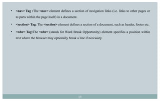 56
• <nav> Tag :The <nav> element defines a section of navigation links (i.e. links to other pages or
to parts within the page itself) in a document.
• <section> Tag: The <section> element defines a section of a document, such as header, footer etc.
• <wbr> Tag:The <wbr> (stands for Word Break Opportunity) element specifies a position within
text where the browser may optionally break a line if necessary.
 