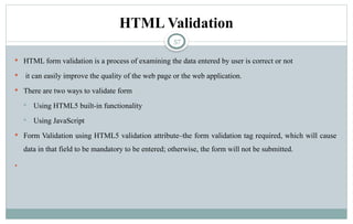 57
HTML Validation
 HTML form validation is a process of examining the data entered by user is correct or not
 it can easily improve the quality of the web page or the web application.
 There are two ways to validate form
 Using HTML5 built-in functionality
 Using JavaScript
 Form Validation using HTML5 validation attribute–the form validation tag required, which will cause
data in that field to be mandatory to be entered; otherwise, the form will not be submitted.

 