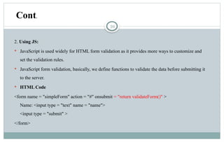 59
2. Using JS:
 JavaScript is used widely for HTML form validation as it provides more ways to customize and
set the validation rules.
 JavaScript form validation, basically, we define functions to validate the data before submitting it
to the server.
 HTML Code
<form name = "simpleForm" action = "#" onsubmit = "return validateForm()" >
Name: <input type = "text" name = "name">
<input type = "submit" >
</form>
Cont.
 