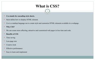 61
What is CSS?
 Css stands for cascading style sheets.
 Style define how to display HTML element.
 Css is a markup language use to create style and customize HTML elements available in a webpage.
 Why CSS?
 We can create more affecting, attractive and customized web pages in less time and code.
 Benefits of CSS
 Time saving
 Less page size
 Creative look
 Effective performance
 Easy to learn and implement
 