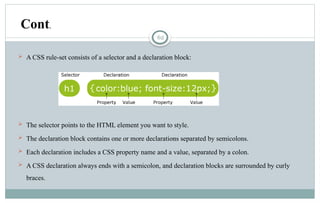 62
 A CSS rule-set consists of a selector and a declaration block:
 The selector points to the HTML element you want to style.
 The declaration block contains one or more declarations separated by semicolons.
 Each declaration includes a CSS property name and a value, separated by a colon.
 A CSS declaration always ends with a semicolon, and declaration blocks are surrounded by curly
braces.
Cont.
 