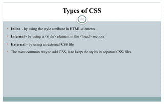63
Types of CSS
• Inline - by using the style attribute in HTML elements
• Internal - by using a <style> element in the <head> section
• External - by using an external CSS file
• The most common way to add CSS, is to keep the styles in separate CSS files.
 