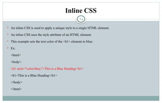 64
Inline CSS
 An inline CSS is used to apply a unique style to a single HTML element.
 An inline CSS uses the style attribute of an HTML element.
 This example sets the text color of the <h1> element to blue:
 Ex:
<html>
<body>
<h1 style="color:blue;">This is a Blue Heading</h1>
<h1>This is a Blue Heading</h1>
</body>
</html>
 