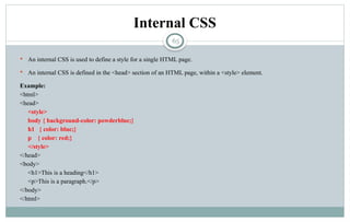 65
Internal CSS
 An internal CSS is used to define a style for a single HTML page.
 An internal CSS is defined in the <head> section of an HTML page, within a <style> element.
Example:
<html>
<head>
<style>
body { background-color: powderblue;}
h1 { color: blue;}
p { color: red;}
</style>
</head>
<body>
<h1>This is a heading</h1>
<p>This is a paragraph.</p>
</body>
</html>
 