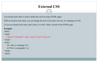 66
External CSS
An external style sheet is used to define the style for many HTML pages.
With an external style sheet, you can change the look of an entire web site, by changing one file!
To use an external style sheet, add a link to it in the <head> section of the HTML page:
Example:
<html>
<head>
<link rel="stylesheet" type=“text/css” href="style.css">
</head>
<body>
<h1>This is a heading</h1>
<p>This is a paragraph.</p>
</body>
</html>
 