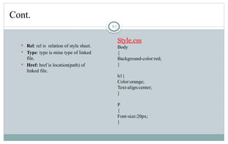 67
Cont.
 Rel: rel is relation of style sheet.
 Type: type is mine type of linked
file.
 Href: href is location(path) of
linked file.
Style.css
Body
{
Background-color:red;
}
h1{
Color:orange;
Text-align:center;
}
P
{
Font-size:20px;
}
 
