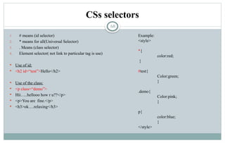 68
CSs selectors
1. # means (id selector)
2. * means for all(Universal Selector)
3. . Means (class selector)
4. Element selector( not link to particular tag is use)
 Use of id:
 <h2 id=“test”>Hello</h2>
 Use of the class:
 <p class=“demo”>
 Hii…..hellooo how r u??</p>
 <p>You are fine.</p>
 <h3>ok….relaxing</h3>
Example:
<style>
*{
color:red;
}
#test{
Color:green;
}
.demo{
Color:pink;
}
p{
color:blue;
}
</style>
 