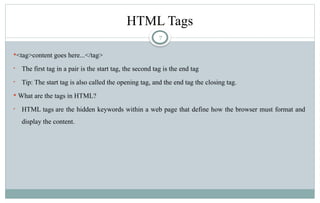 7
HTML Tags
<tag>content goes here...</tag>
• The first tag in a pair is the start tag, the second tag is the end tag
• Tip: The start tag is also called the opening tag, and the end tag the closing tag.
 What are the tags in HTML?
• HTML tags are the hidden keywords within a web page that define how the browser must format and
display the content.
 