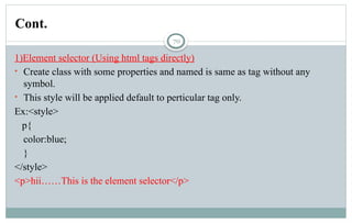 70
1)Element selector (Using html tags directly)
• Create class with some properties and named is same as tag without any
symbol.
• This style will be applied default to perticular tag only.
Ex:<style>
p{
color:blue;
}
</style>
<p>hii……This is the element selector</p>
Cont.
 
