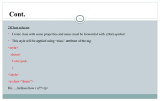 71
2)Class selector
• Create class with some properties and name must be forwarded with .(Dot) symbol.
• This style will be applied using “class” attribute of the tag.
<style>
.demo{
Color:pink;
}
</style>
<p class=“demo”>
Hii…..hellooo how r u??</p>
Cont.
 