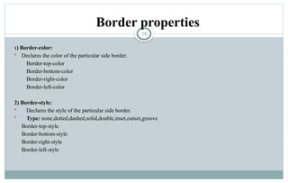 76
Border properties
1) Border-color:
 Declares the color of the particular side border.
Border-top-color
Border-bottom-color
Border-right-color
Border-left-color
2) Border-style:
 Declares the style of the particular side border.
 Type: none,dotted,dashed,solid,double,inset,outset,groove
Border-top-style
Border-bottom-style
Border-right-style
Border-left-style
 