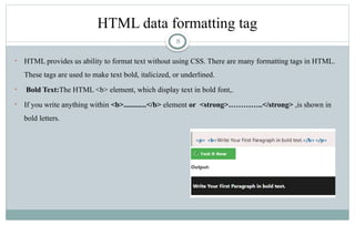 8
HTML data formatting tag
• HTML provides us ability to format text without using CSS. There are many formatting tags in HTML.
These tags are used to make text bold, italicized, or underlined.
• Bold Text:The HTML <b> element, which display text in bold font,.
• If you write anything within <b>............</b> element or <strong>…………..</strong> ,is shown in
bold letters.
 