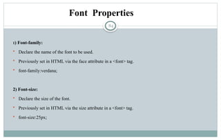 84
Font Properties
1) Font-family:
 Declare the name of the font to be used.
 Previously set in HTML via the face attribute in a <font> tag.
 font-family:verdana;
2) Font-size:
 Declare the size of the font.
 Previously set in HTML via the size attribute in a <font> tag.
 font-size:25px;
 