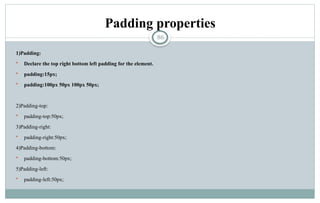 86
Padding properties
1)Padding:
 Declare the top right bottom left padding for the element.
 padding:15px;
 padding:100px 50px 100px 50px;
2)Padding-top:
 padding-top:50px;
3)Padding-right:
 padding-right:50px;
4)Padding-bottom:
 padding-bottom:50px;
5)Padding-left:
 padding-left:50px;
 