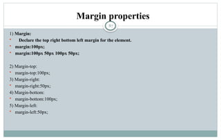 87
Margin properties
1) Margin:
 Declare the top right bottom left margin for the element.
 margin:100px;
 margin:100px 50px 100px 50px;
2) Margin-top:
 margin-top:100px;
3) Margin-right:
 margin-right:50px;
4) Margin-bottom:
 margin-bottom:100px;
5) Margin-left:
 margin-left:50px;
 