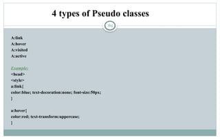 89
4 types of Pseudo classes
A:link
A:hover
A:visited
A:active
Example:
<head>
<style>
a:link{
color:blue; text-decoration:none; font-size:50px;
}
a:hover{
color:red; text-transform:uppercase;
}
 