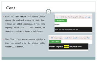 9
 Italic Text :The HTML <i> element ,which
display the enclosed content in italic font,
without any added importance. If you write
anything within <i>............</i> element, or
<em>……….</em> is shown in italic letters.
 Mark Text : if you want to mark or highlight a
text, you should write the content within
<mark>…..</mark>.
Cont.
 