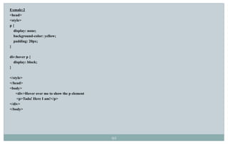 92
Exmale:2
<head>
<style>
p {
display: none;
background-color: yellow;
padding: 20px;
}
div:hover p {
display: block;
}
</style>
</head>
<body>
<div>Hover over me to show the p element
<p>Tada! Here I am!</p>
</div>
</body>
 