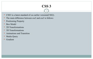 93
CSS 3
 CSS3 is a latest standard of css earlier versions(CSS2).
 The main difference between css2 and css3 is follows
 Positioning Property
 Box Model
 2D Transformations
 3D Transformations
 Animations and Transition
 Media Query
 Gradient
 